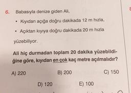 6.
Babasıyla denize giden Ali,
• Kıyıdan açığa doğru dakikada 12 m hızla,
Açıktan kıyıya doğru dakikada 20 m hızla
yüzebiliyor.
Ali hiç durmadan toplam 20 dakika yüzebildi-
ğine göre, kıyıdan en çok kaç metre açılmalıdır?
A) 220
B) 200
C) 150
D) 120
E) 100
