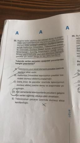 A
A
A
33. Bugüne kadar yapılmış olan bilimsel deney ve araştır
malar, uzun süre televizyon izlemenin çocuklar üzerinde
olumsuz etkiler yalattigini gösteriyor. Geçtigimiz haziran
lar Üzerindeki Olumsuz Etkileri" konulu araştırmasını
ayinda Kaliforniya Universitesi, Televizyonun Çocuk-
tamamladığını duyurdų Araştırmanın vardiği sonuç,
kimseyi şaşırtmadi, zira uzun süre televizyon izlemenin
çocuklar için zararli olduğu bir kez daha kanıtlandı.
35. Bu
seb
rend
müz
yeri
ğişt
Böy
ker
ded
Yukarıda verilen parçadan aşağıdaki yorumlardan
hangisi çıkarılamaz?
Bu
yo
A)
B
C
A) Televizyonu uzun süreli izlemenin çocuklar üzerinde
olumsuz etkisi vardır.
B) Kaliforniya Üniversitesi televizyonun çocuklar üze-
rindeki olumsuz etkilerini, araştırmıştır.
C) Daha önce de çocuklar üzerinde televizyonun
olumsuz etkileri üzerine deney ve araştırmalar ya-
pılmıştır.
(D) Son zamanlarda televizyonlarda çocukların gelişimi
için verilen eğitimler oldukça etkili olmaktadır.
E) Televizyonun çocuklar üzerinde olumsuz etkisi
kanıtlanmıştır.
D
UĞUR