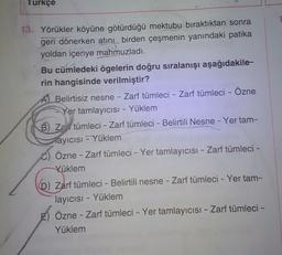 Turkçe
-
-
13. Yörükler köyüne götürdüğü mektubu bıraktıktan sonra
geri dönerken atinL birden çeşmenin yanındaki patika
yoldan içeriye mahmuzladı.
Bu cümledeki ögelerin doğru sıralanışı aşağıdakile-
rin hangisinde verilmiştir?
Belirtisiz nesne - Zarf tümleci - Zarf tümleci - Özne
- Yer tamlayıcısı - Yüklem
B) Za tümleci - Zarf tümleci - Belirtili Nesne - Yer tam-
ayicisi - Yüklem
C) Özne - Zarf tümleci - Yer tamlayıcısı - Zarf tümleci -
Yüklem
6) Zarf tümleci - Belirtili nesne - Zarf tümleci - Yer tam-
layıcısı - Yüklem
Özne - Zarf tümleci - Yer tamlayıcısi - Zarf tümleci -
Yüklem
