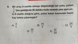 9.
Bir araç 8 saatte almayı düşündüğü bir yolu, yolun
1
'üne geldiğinde 30 dakika mola vererek yine aynı yo-
3
lu 8 saatte aldığına göre, yolun kalan kısmında hızını
kaç katına çıkarmıştır?
A)
ooo
B)
16
3
C)
24
5
D) 30
E)
32
29
7
