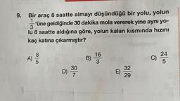 9.
Bir araç 8 saatte almayı düşündüğü bir yolu, yolun
1
'üne geldiğinde 30 dakika mola vererek yine aynı yo-
3
lu 8 saatte aldığına göre, yolun kalan kısmında hızını
kaç katına çıkarmıştır?
A)
ooo
B)
16
3
C)
24
5
D) 30
E)
32
29
7
