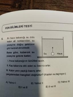 FEN BİLİMLERİ TESTİ
5.
Bir hava kabarcığı su dolu
kabin alt noktasından, su
yüzeyine doğru şekildeki
gibi hareket etmektedir.
Buna göre, kabarcık su
yüzeyine gelene kadar;
Su
Hava
1. Hava kabarağının özkütlesi azalır.
11. Kap tabanına etki eden su basıncı artar.
Ill. Kabın yere yaptığı basınç artar.
yargılarından hangileri doğrudur? (Kaptan su taşmıyor.)
A) Yalnız 1
B) Yalnız
11
C) Yalnız III
D) I ve II
E) Il ve III
