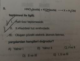 5.
HNO3(suda) + KOH(suda) X + H2O(s)
tepkimesi ile ilgili;
1. Asit-baz tepkimesidir.
ll. X maddesi tuz sinifindadir.
All Oluşan çözelti elektrik akımını iletmez.
yargılardan hangileri doğrudur?
A) Yalnız 1
B) Yalnız 11
C) ve 1
E) 1. Il ve III
D) Il ve III
