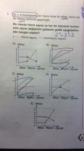 2.
2n 4 kromozomly bir hücre önce bir mitoz, sonra da
bir mayoz bölünme geçirmiştir.
Bu olayda hücre sayısı ve her bir hücrenin kromo-
zom sayısı değişimini gösteren grafik aşağıdakiler-
den hangisi olabilir?
20-22-2
: Hücre sayısı, kromozom sayısı)
A) Mik