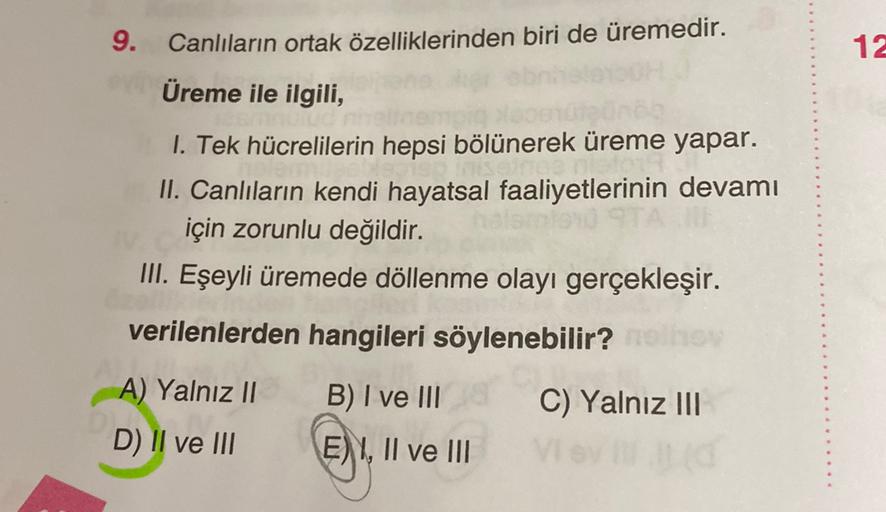 9. Canlıların ortak özelliklerinden biri de üremedir.
12
Üreme ile ilgili,
1. Tek hücrelilerin hepsi bölünerek üreme yapar.
II. Canlıların kendi hayatsal faaliyetlerinin devamı
için zorunlu değildir.
III. Eşeyli üremede döllenme olayı gerçekleşir.
verilenl