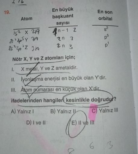 19.
En büyük En son
orbital
Atom
başkuant
sayısı
n-1 Z
n
s2
A X ZA
apsy a
3
05
an 3
pl
2 ² 2 2 3A
Nötr X, Y ve Z atomları için;
1.
X metal, Y ve Z ametaldir.
II. Iyonlaşma enerjisi en büyük olan Y'dir.
III. Atom yumarası en küçük olan X'dir.
ifadelerinden 