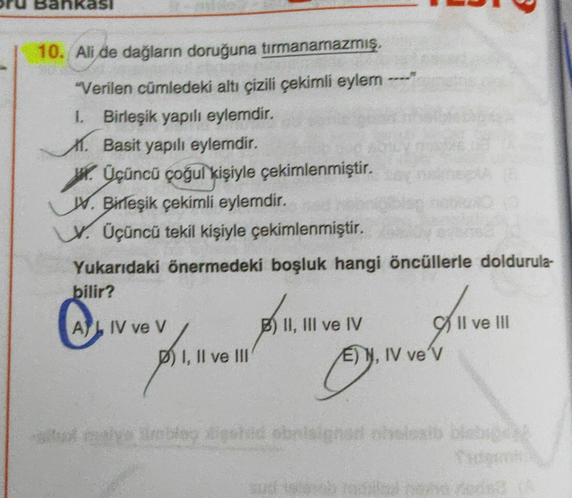 Bankası
Kasi
10. Ali de dağların doruğuna tırmanamazmış,
"Verilen cümledeki altı çizili çekimli eylem ---
1. Birleşik yapılı eylemdir.
1. Basit yapılı eylerdir.
W. Üçüncü çoğul kişiyle çekimlenmiştir.
W. Birleşik çekimli eylemdir.
. Üçüncü tekil kişiyle çekimlenmiştir.
Yukarıdaki önermedeki boşluk hangi öncüllerle doldurula-
bilir?
A
AL IV ve V
Il ve III
) II, III ve IV
E) N, IV ve'v
p) I, II ve III
