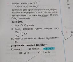 2.
E)
Kalsiyum (Ca) ile brom (Br)
Ca(k)+ Br(s) -- Car (k)
denklemine göre tepkimeye girerek CaBr, oluştur-
maktadır. Yirmişer gram Ca ile Br, nin tam verimli
tepkimesi sonucu bir miktar Ca artarken 25 gram
Cabr, oluşmaktadır.
Buna göre,
1. Artan Ca 15 gramdır.
II. CaBr, bileşiğinde kütlece birleşme oranı
1
'tür.
4
III. Artan Ca olmaması için 15 gram Br, eklenmeli-
dir.
yargılarından hangileri doğrudur?
A) Yalnız! B) Yalnız 11 C) T ve II
D) I ve III E) I, II ve III
5.
Ca
mca
mor
2. Q
=
si
2