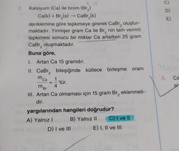 2.
E)
Kalsiyum (Ca) ile brom (Br)
Ca(k)+ Br(s) -- Car (k)
denklemine göre tepkimeye girerek CaBr, oluştur-
maktadır. Yirmişer gram Ca ile Br, nin tam verimli
tepkimesi sonucu bir miktar Ca artarken 25 gram
Cabr, oluşmaktadır.
Buna göre,
1. Artan Ca 15 gramdır.
II. CaBr, bileşiğinde kütlece birleşme oranı
1
'tür.
4
III. Artan Ca olmaması için 15 gram Br, eklenmeli-
dir.
yargılarından hangileri doğrudur?
A) Yalnız! B) Yalnız 11 C) T ve II
D) I ve III E) I, II ve III
5.
Ca
mca
mor
2. Q
=
si
2
