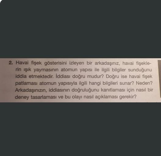 2. Havai fişek gösterisini izleyen bir arkadaşınız, havai fişekle-
rin ışık yaymasının atomun yapısı ile ilgili bilgiler sunduğunu
iddia etmektedir. İddiası doğru mudur? Doğru ise havai fişek
patlaması atomun yapısıyla ilgili hangi bilgileri sunar? Neden?