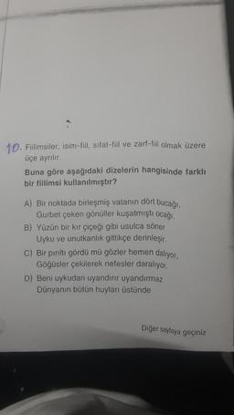 10. Fiilimsiler; isim-fil, sıfat-fil ve zarf-fiil olmak üzere
üçe ayrılır.
Buna göre aşağıdaki dizelerin hangisinde farklı
bir fiilimsi kullanılmıştır?
A) Вir noktada birleşmiş vatanın dört bucağı,
Gurbet çeken gönüller kuşatmıştı ocağı.
B) Yüzün bir kır çiçeği gibi usulca söner
Uyku ve unutkanlık gittikçe derinleşir.
C) Bir pirilti gördü mü gözler hemen dalıyor,
Göğüsler çekilerek nefesler daralıyor.
D) Beni uykudan uyandırır uyandırmaz
Dünyanın bütün huyları üstünde
Diğer sayfaya geçiniz
