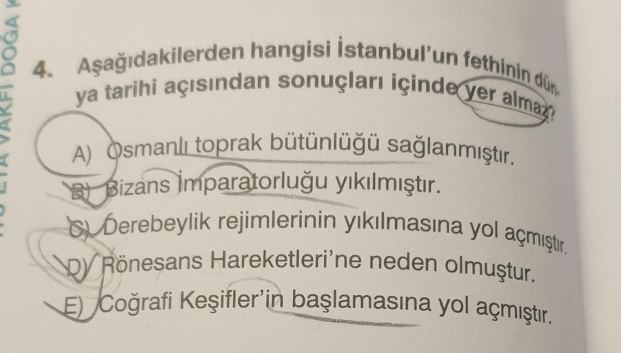 GAY
4. Aşağıdakilerden hangisi İstanbul'un fethinin din
ya tarihi açısından sonuçları içinde yer almaz?
A) Osmanlı toprak bütünlüğü sağlanmıştır.
et Bizans İmparatorluğu yıkılmıştır.
Bu Derebeylik rejimlerinin yıkılmasına yol açmıştır.
CRönesans Hareketler