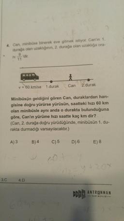 4. Can, minibüse binerek eve gitmek istiyor. Can'ın 1.
durağa olan uzaklığının, 2. durağa olan uzaklığa ora-
9
ni dir
11
Can
2.durak
v = 60 km/sa 1.durak
Minibüsün geldiğini gören Can, duraklardan han-
gisine doğru yürürse yürüsün, saatteki hızı 60 km
olan minibüsle aynı anda o durakta bulunduğuna
göre, Can'ın yürüme hızı saatte kaç km dir?
(Can, 2. durağa doğru yürüdüğünde, minibüsün 1. du-
rakta durmadığı varsayılacaktır.)
A3
B) 4
C) 5
D) 6
E) 8
120
3.C
4.D
ANTRENMAN
-TATUNCILIK
