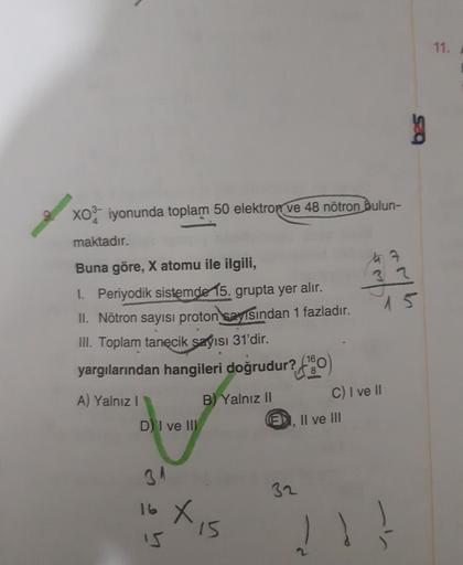 11.
g
Xo iyonunda toplam 50 elektron ve 48 nötron bulun-
maktadır.
ha
3
15
Buna göre, X atomu ile ilgili,
1. Periyodik sistemde 15. grupta yer alır.
II. Nötron sayısı proton sayısından 1 fazladır.
III. Toplam tanecik sayısı 31'dir.
yargılarından hangileri