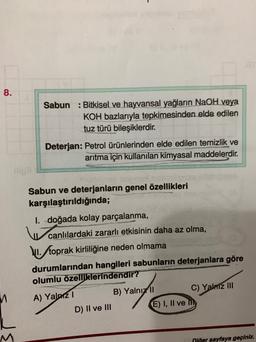 8.
Sabun : Bitkisel ve hayvansal yağların NaOH veya
KOH bazlarıyla tepkimesinden elde edilen
tuz türü bileşiklerdir.
Deterjan: Petrol ürünlerinden elde edilen temizlik ve
arıtma için kullanılan kimyasal maddelerdir.
Sabun ve deterjanların genel özellikleri
karşılaştırıldığında;
I. doğada kolay parçalanma,
canlılardaki zararlı etkisinin daha az olma,
VI. toprak kirliliğine neden olmama
durumlarından hangileri sabunların deterjanlara göre
olumlu özelliklerindendir?
A) Yalazi
B) Yalnız 11 C) Yalmz III
D) Il ve III E) I, II ve my
Riğer sayfaya geçiniz.