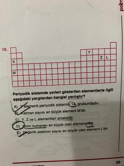 polim
10.
Y
ZL
X
M
Periyodik sistemde yerleri gösterilen elementlerle ilgili
aşağıdaki yargılardan hangisi yanlıştır?
A) elementi periyodik sistemin
14, grubundadır.
B) Katman sayısı en büyük element M'dir.
C) Y, Z ve L elementleri ametaldir.
D) A tom numarası en küçük olan elementtir.
F) Değerlik elektron sayısı en büyük olan element L'dir.
30