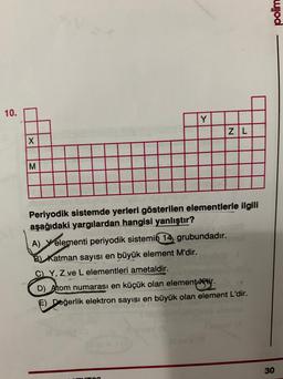 polim
10.
Y
ZL
X
M
Periyodik sistemde yerleri gösterilen elementlerle ilgili
aşağıdaki yargılardan hangisi yanlıştır?
A) elementi periyodik sistemin
14, grubundadır.
B) Katman sayısı en büyük element M'dir.
C) Y, Z ve L elementleri ametaldir.
D) A tom numarası en küçük olan elementtir.
F) Değerlik elektron sayısı en büyük olan element L'dir.
30
