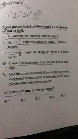 E) 1s%2s²2p®38
15² 25 21 ²35
Açısal momentum kuantum sayısı l = 3 olan bir
orbital ile ilgili,
1.
Alt orbitallerinin enerjisi birbirine eşittir.
1
II. m
=+ değerine sahip en fazla 7 elektronu
bulunur.
III. ms
değerine sahip en fazla 5 orbitali
2
vardır.
IV. 4. enerji seviyesinden itibaren görülmeye baş-
lanır.
V.
Madelung-Klechkowski ilkesine göre aynı baş
kuantum sayısına sahip s orbitallerinden daha
yüksek enerji değerine sahiptir.
yargılarından kaç tanesi yanlıştır?
E) 5
D) 4
C) 3
A) 1
B) 2