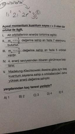 E) 1s%2s²2p®38
15² 25 21 ²35
Açısal momentum kuantum sayısı l = 3 olan bir
orbital ile ilgili,
1.
Alt orbitallerinin enerjisi birbirine eşittir.
1
II. m
=+ değerine sahip en fazla 7 elektronu
bulunur.
III. ms
değerine sahip en fazla 5 orbitali
2
vardır.
IV. 4. enerji seviyesinden itibaren görülmeye baş-
lanır.
V.
Madelung-Klechkowski ilkesine göre aynı baş
kuantum sayısına sahip s orbitallerinden daha
yüksek enerji değerine sahiptir.
yargılarından kaç tanesi yanlıştır?
E) 5
D) 4
C) 3
A) 1
B) 2
