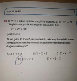 FEN BİLİMLERİ
13. X, Y ve Z alkali metallerinin 9F ile oluşturduğu XF, YF ve ZF
bileşiklerinin iyonik karakterleri arasındaki ilişki:
YF > ZF > XF
şeklindedir.
Buna göre X, Y ve z elementlerinin oda koşullarındaki erime
noktalarının karşılaştırılması aşağıdakilerden hangisinde
doğru verilmiştir?
A) X>Y>Z B) Y > X>Z C) Z>X>Y
D) X >Z>Y
E) Y >Z>X
2

