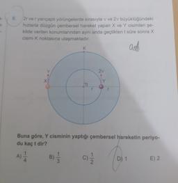 8.
2r ve r yarıçaplı yörüngelerde sırasıyla v ve 2v büyüklüğündeki
hızlarla düzgün çembersel hareket yapan X ve Y cisimleri şe-
kilde verilen konumlarından aynı anda geçtikten t süre sonra X
cismi k noktasına ulaşmaktadır.
asd
K
2v
X
IY
r
Buna göre, Y cisminin yaptığı çembersel hareketin periyo-
du kaç t dir?
1
1
A)
4
A)
B)
c)
D) 1
E) 2
