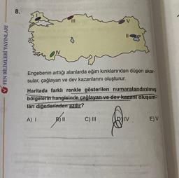 8.
0
V FEN BİLİMLERİ YAYINLARI
Engebenin arttığı alanlarda eğim kırıklarından düşen akar-
sular, çağlayan ve dev kazanlarını oluşturur.
Haritada farklı renkle gösterilen numaralandırılmış
bölgelerin hangisinde çağlayan ve dev kazanı oluşum-
ları diğerlerinden azdır?
A) I
B) II
C) III
EV
