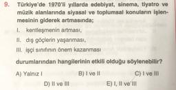 9. Türkiye'de 1970'li yıllarda edebiyat, sinema, tiyatro ve
müzik alanlarında siyasal ve toplumsal konuların işlen-
mesinin giderek artmasında;
I. kentleşmenin artması,
II. dış göçlerin yaşanması,
III. işçi sınıfının önem kazanması
durumlarından hangilerin