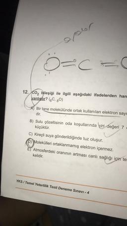 epoor
D=C- c
12. CO2 bileşiği ile ilgili aşağıdaki ifadelerden han
yanlıstır? (6C, 80)
Bir tane molekülünde ortak kullanılan elektron sayı
dir.
B) Sulu çözeltisinin oda koşullarında pH değeri 7
küçüktür.
C) Kireçli suya gönderildiğinde tuz oluşur.
D) Molekülleri ortaklanmamış elektron içermez.
E) Atmosferdeki oranının artması canlı sağlığı için te
kelidir.
YKS / Temel Yeterlilik Testi Deneme Sınavı - 4