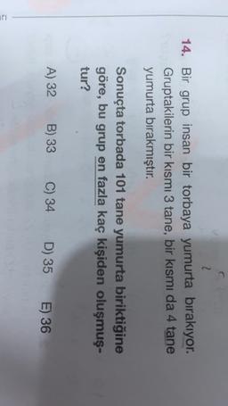2
14. Bir grup insan bir torbaya yumurta bırakıyor.
Gruptakilerin bir kısmı 3 tane, bir kısmı da 4 tane
yumurta bırakmıştır.
Sonuçta torbada 101 tane yumurta biriktiğine
göre, bu grup en fazla kaç kişiden oluşmuş-
tur?
A) 32
B) 33
C) 34
D) 35 E) 36