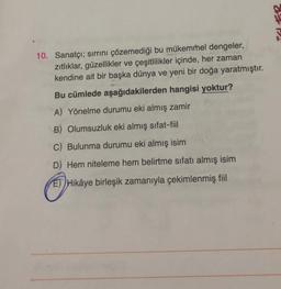 Po
10. Sanatçı; sirrini çözemediği bu mükemmel dengeler,
zitliklar, güzellikler ve çeşitlilikler içinde, her zaman
kendine ait bir başka dünya ve yeni bir doğa yaratmıştır.
Bu cümlede aşağıdakilerden hangisi yoktur?
A) Yönelme durumu eki almış zamir
B) Olumsuzluk eki almış sıfat-fiil
C) Bulunma durumu eki almış isim
D) Hem niteleme hem belirtme sıfatı almış isim
ET) Hikâye birleşik zamanıyla çekimlenmiş fiil