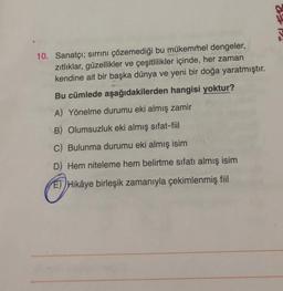 Po
10. Sanatçı; sirrini çözemediği bu mükemmel dengeler,
zitliklar, güzellikler ve çeşitlilikler içinde, her zaman
kendine ait bir başka dünya ve yeni bir doğa yaratmıştır.
Bu cümlede aşağıdakilerden hangisi yoktur?
A) Yönelme durumu eki almış zamir
B) Olumsuzluk eki almış sıfat-fiil
C) Bulunma durumu eki almış isim
D) Hem niteleme hem belirtme sıfatı almış isim
ET) Hikâye birleşik zamanıyla çekimlenmiş fiil
