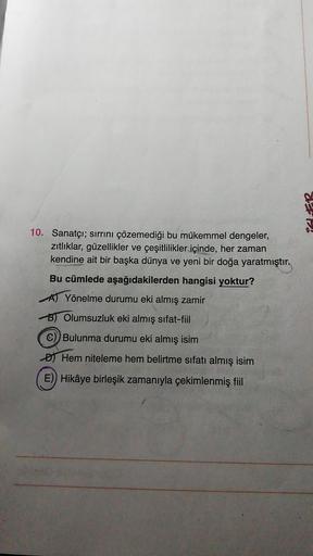 17
10. Sanatçı; sırrını çözemediği bu mükemmel dengeler,
zitliklar, güzellikler ve çeşitlilikler içinde, her zaman
kendine ait bir başka dünya ve yeni bir doğa yaratmıştır.
Bu cümlede aşağıdakilerden hangisi yoktur?
A) Yönelme durumu eki almış zamir
B) Olu