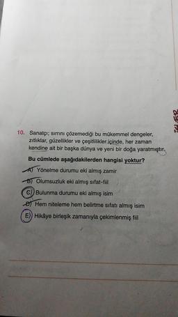 17
10. Sanatçı; sırrını çözemediği bu mükemmel dengeler,
zitliklar, güzellikler ve çeşitlilikler içinde, her zaman
kendine ait bir başka dünya ve yeni bir doğa yaratmıştır.
Bu cümlede aşağıdakilerden hangisi yoktur?
A) Yönelme durumu eki almış zamir
B) Olumsuzluk eki almış sifat-fiil
C) Bulunma durumu eki almış isim
Đ) Hem niteleme hem belirtme sıfatı almış isim
E) Hikâye birleşik zamanıyla çekimlenmiş fiil