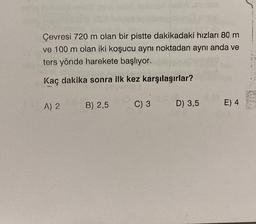 Çevresi 720 m olan bir pistte dakikadaki hızları 80 m
ve 100 m olan iki koşucu aynı noktadan aynı anda ve
ters yönde harekete başlıyor.
Kaç dakika sonra ilk kez karşılaşırlar?
She
A) 2
B) 2,5
C) 3
D) 3,5 E) 4
