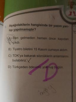 23
Aşağıdakilerin hangisinde bir yazım yan-
lişi yapılmamıştır?
A) Ben gelmeden hemen önce kapıdan
çikdi.
B) Tiyatro biletini 15 Kasım cumaya aldım.
C) TDK'ya bakarak sözcüklerin anlamlann.
bulabiliriz.
D) Türkçeden Ödevimiz yokmuş bugün