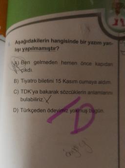 23
Aşağıdakilerin hangisinde bir yazım yan-
lişi yapılmamıştır?
A) Ben gelmeden hemen önce kapıdan
çikdi.
B) Tiyatro biletini 15 Kasım cumaya aldım.
C) TDK'ya bakarak sözcüklerin anlamlann.
bulabiliriz.
D) Türkçeden Ödevimiz yokmuş bugün
