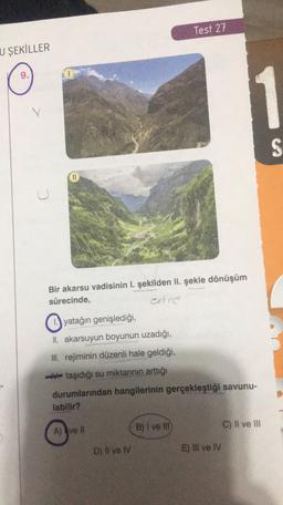 Test 27
U ŞEKİLLER
1
S
11
U
Bir akarsu vadisinin I. şekilden II. şekle dönüşüm
sürecinde,
enne
yatağın genişlediği,
II. akarsuyun boyunun uzadığı,
III. rejiminin düzenli hale geldiği,
taşıdığı su miktarının arttığı
durumlarından hangilerinin gerçekleştiği savunu-
labilir?
B) I ve III
C) Il ve III
A) ve 11
D) Il ve IV
E) Ill ve IV
