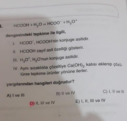 B.
HCOOH + H2O = HCOO +H2O
+
dengesindeki tepkime ile ilgili,
1 HCOO, HCOOH'nin konjuge asitidir.
II. HCOOH zayıf asit özelliği gösterir.
m. H20, H, O'nun konjuge asitidir.
IV. Aynı sıcaklıkta çözeltiye Ca(OH)2 katısı eklenip çözü-
lürse tepkime ürünler yö