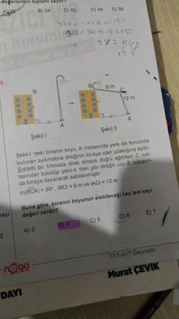 degerlerinin toplamı kaçtır
C) 42
B) 34
D) 48
A428
E) 56
-290c-adQC-180
1910 960-a +QLI
10
98754
Kurum
regime
de bu
12 2
-
5.
B
9 m
B.
12 m
23.-H---
A
1.-4---
Şekil |
Şekil 1
Şekil-l 'deki binanın boyu, A noktasında yere dik konumda
bulunan aydınlatma direğinin binaya olan uzaklığına eşittir.
Şiddetli bir fırtınada direk binaya doğru eğilirken C nok-
tasından bükülüp şekil-Il 'deki gibi direğin ucu B noktasın-
da binaya dayanarak sabitlenmiştir.
m(BCA) > 90°, IBCI= 9 m ve IACI = 12 m
Buna göre, binanın boyunun alabileceği kaç tam sayı
değeri vardır?
sayi
E) 7
D) 6
C) 5
B) 4
A) 3
2
TYT-AYT Geometri
negg
Murat ÇEVIK
DAYI