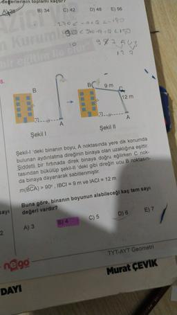 degerlerinin toplamı kaçtır
C) 42
B) 34
D) 48
A428
E) 56
-290c-adQC-180
1910 960-a +QLI
10
98754
Kurum
regime
de bu
12 2
-
5.
B
9 m
B.
12 m
23.-H---
A
1.-4---
Şekil |
Şekil 1
Şekil-l 'deki binanın boyu, A noktasında yere dik konumda
bulunan aydınlatma direğinin binaya olan uzaklığına eşittir.
Şiddetli bir fırtınada direk binaya doğru eğilirken C nok-
tasından bükülüp şekil-Il 'deki gibi direğin ucu B noktasın-
da binaya dayanarak sabitlenmiştir.
m(BCA) > 90°, IBCI= 9 m ve IACI = 12 m
Buna göre, binanın boyunun alabileceği kaç tam sayı
değeri vardır?
sayi
E) 7
D) 6
C) 5
B) 4
A) 3
2
TYT-AYT Geometri
negg
Murat ÇEVIK
DAYI
