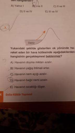 nangileridir
A) Yalnız 1 Byl ve 11
D) Il ve IV
C) II ve III
E) III ve IV
Deniz
Yukarıdaki şekilde gösterilen ok yönünde ha-
reket eden bir hava kütlesinde aşağıdakilerden
hangisinin gerçekleşmesi beklenmez?
A) Havanın doyma miktarı azalır.
B) Havanın yağış ihtimali artar.
C) Havanın nem açığı azalır.
D) Havanın bağıl nemi azalır.
E) Havanın sıcaklığı düşer.
Delta Kültür Yayınevi