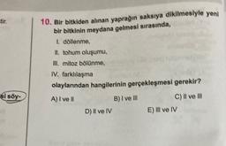 tir.
10. Bir bitkiden alınan yaprağın saksıya dikilmesiyle yeni
bir bitkinin meydana gelmesi sırasında,
I döllenme,
II. tohum oluşumu,
m. mitoz bölünme,
IV. farklılaşma
olaylarından hangilerinin gerçekleşmesi gerekir?
A) I ve II
B) I ve III
C) Il ve III
D) II ve IV
E) III ve IV
si söy-
