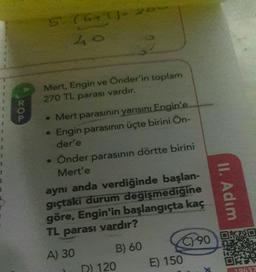 5: (6+)
40
Mert, Engin ve Onder'in toplam
270 TL parası vardır.
• Mert parasının yarısını Engin'e
Engin parasının üçte birini Ön-
der'e
• Önder parasının dörtte birini
Mert'e
aynı anda verdiğinde başlan-
gıçtaki durum değişmediğine
göre, Engin'in başlangıçta kaç
TL parası vardır?
II. Adım
C) 90
DAS
DET
A) 30
B) 60
D) 120 E) 150
On
39637
