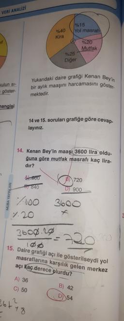 VERİ ANALİZİ
1% 15
Yol masrafi
%40
Kira
%20
Mutfak
%25
Diğer
Yukarıdaki daire grafigi Kenan Bey'in
bir aylık maaşını harcamasini göster-
kulun si-
göster
mektedir.
hangisi
cevap
14 ve 15. soruları grafiğe göre
layınız.
14. Kenan Bey'in maaşı 3600 lira oldu-
ğuna göre mutfak masrafı kaç lira-
dir?
B) 720
AL 600
1840
D) 900
7100
1.20
3600
3600.20
108
15. Daire grafiği açı ile gösterilseydi yol
masraflarına karşılık gelen merkez
açı kaç derece
olurdu?
A) 36
C) 50
B) 42
D)
54
361
2