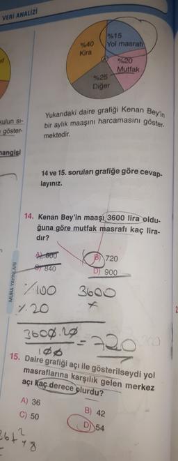 VERİ ANALİZİ
1% 15
Yol masrafi
%40
Kira
%20
Mutfak
%25
Diğer
Yukarıdaki daire grafigi Kenan Bey'in
bir aylık maaşını harcamasini göster-
kulun si-
göster
mektedir.
hangisi
cevap
14 ve 15. soruları grafiğe göre
layınız.
14. Kenan Bey'in maaşı 3600 lira oldu-
ğuna göre mutfak masrafı kaç lira-
dir?
B) 720
AL 600
1840
D) 900
7100
1.20
3600
3600.20
108
15. Daire grafiği açı ile gösterilseydi yol
masraflarına karşılık gelen merkez
açı kaç derece
olurdu?
A) 36
C) 50
B) 42
D)
54
361
2
