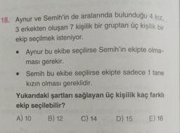 18. Aynur ve Semih'in de aralarında bulunduğu 4 kız,
3 erkekten oluşan 7 kişilik bir gruptan üç kişilik bir
ekip seçilmek isteniyor.
• Aynur bu ekibe seçilirse Semih'in ekipte olma-
ması gerekir.
Semih bu ekibe seçilirse ekipte sadece 1 tane
kızın olması gereklidir.
Yukarıdaki şartları sağlayan üç kişilik kaç farklı
ekip seçilebilir?
A) 10 B) 12 C) 14 D) 15 E) 16