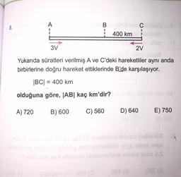 A
8.
BC
400 km
1
3V
2V
Yukarıda süratleri verilmiş A ve C'deki hareketliler aynı anda
birbirlerine doğru hareket ettiklerinde B’de karşılaşıyor.
|BC| = 400 km
olduğuna göre, AB kaç km'dir?
A) 720
B) 600
C) 560
D) 640
E) 750