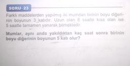 SORU-23
Farklı maddelerden yapılmış iki mumdan birinin boyu diğeri-
nin boyunun 3 katıdır. Uzun olan 8 saatte kısa olan ise
5 saatte tamamen yanarak bitmektedir.
Mumlar, aynı anda yakıldıktan kaç saat sonra birinin
boyu diğerinin boyunun 5 katı olur?