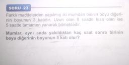 SORU-23
Farklı maddelerden yapılmış iki mumdan birinin boyu diğeri-
nin boyunun 3 katıdır. Uzun olan 8 saatte kısa olan ise
5 saatte tamamen yanarak bitmektedir.
Mumlar, aynı anda yakıldıktan kaç saat sonra birinin
boyu diğerinin boyunun 5 katı olur?
