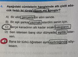 4.
Aşağıdaki cümlelerin hangisinde altı çizili söz-
cük farklı iki türdelvapım eki almıştır?
A) Вir elim gerçekte bir elim sende.
B) Bir aşk şarkıs yazmak isterdim senin için.
C) Serçe kanadının altı kadar sıcak bakışların.
D) Sen istersen barış olur dünyada eşitlik ister-
sen.
Bana bir türkü öğretsen ayın aydınlığında söy-
lesem.